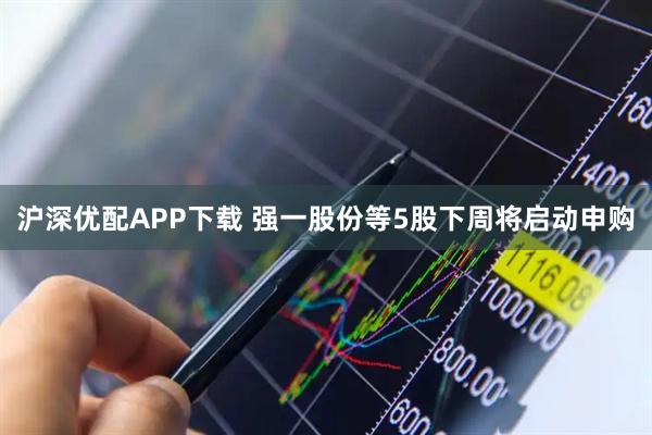 沪深优配APP下载 强一股份等5股下周将启动申购
