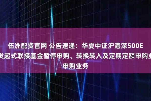 伍洲配资官网 公告速递：华夏中证沪港深500ETF发起式联接基金暂停申购、转换转入及定期定额申购业务