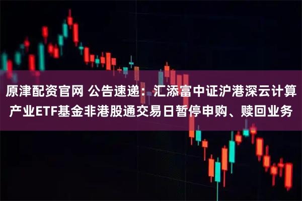 原津配资官网 公告速递：汇添富中证沪港深云计算产业ETF基金非港股通交易日暂停申购、赎回业务