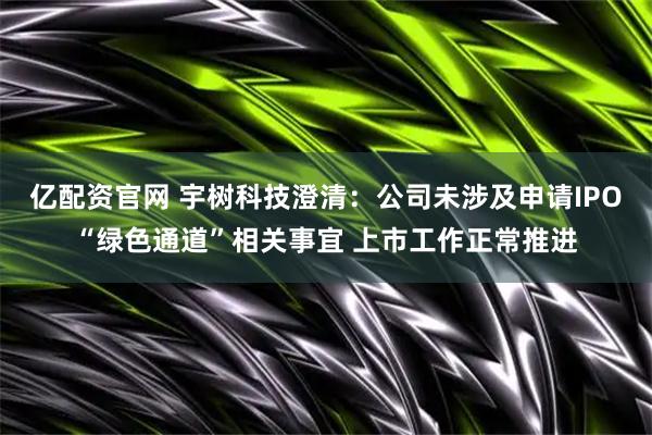 亿配资官网 宇树科技澄清：公司未涉及申请IPO“绿色通道”相关事宜 上市工作正常推进