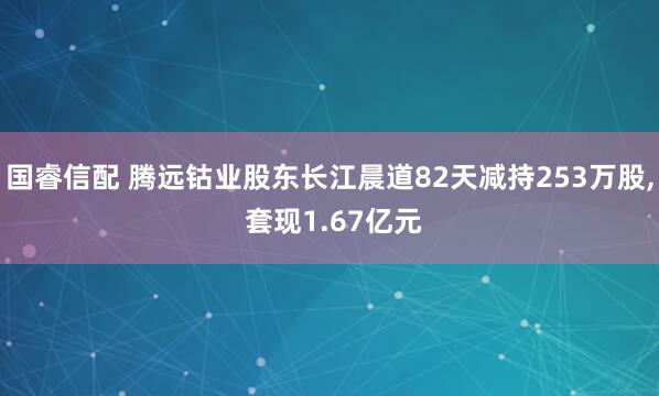 国睿信配 腾远钴业股东长江晨道82天减持253万股, 套现1.67亿元