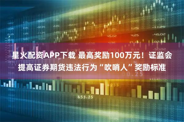 星火配资APP下载 最高奖励100万元！证监会提高证券期货违法行为“吹哨人”奖励标准