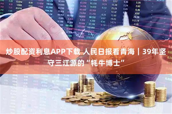 炒股配资利息APP下载 人民日报看青海｜39年坚守三江源的“牦牛博士”