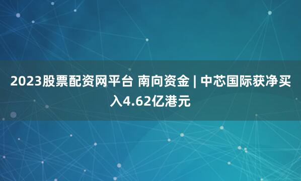 2023股票配资网平台 南向资金 | 中芯国际获净买入4.62亿港元