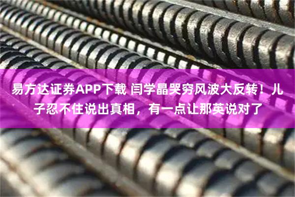 易方达证券APP下载 闫学晶哭穷风波大反转！儿子忍不住说出真相，有一点让那英说对了