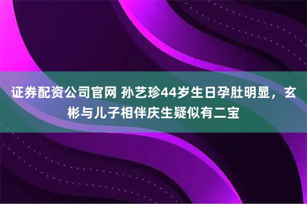 证券配资公司官网 孙艺珍44岁生日孕肚明显，玄彬与儿子相伴庆生疑似有二宝