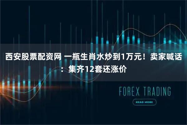 西安股票配资网 一瓶生肖水炒到1万元！卖家喊话：集齐12套还涨价
