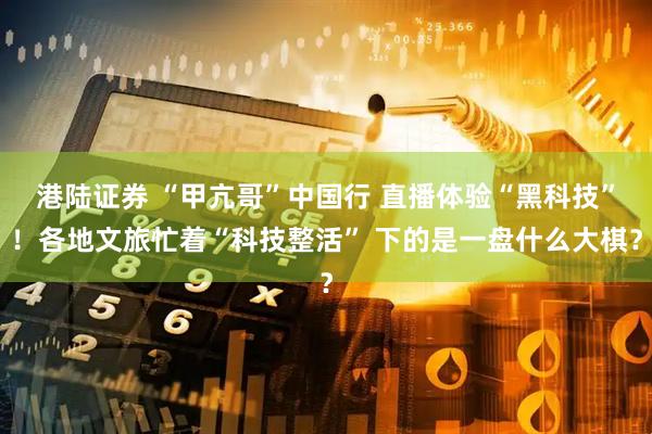 港陆证券 “甲亢哥”中国行 直播体验“黑科技”！各地文旅忙着“科技整活” 下的是一盘什么大棋？