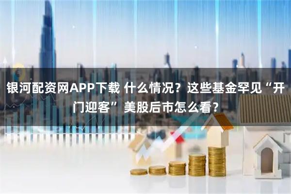 银河配资网APP下载 什么情况？这些基金罕见“开门迎客” 美股后市怎么看？