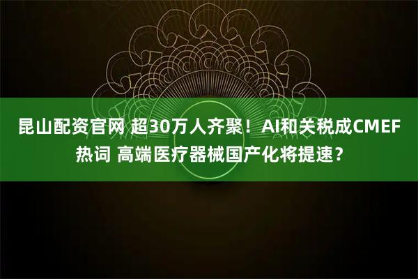 昆山配资官网 超30万人齐聚！AI和关税成CMEF热词 高端医疗器械国产化将提速？