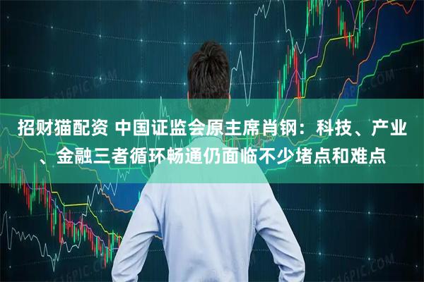 招财猫配资 中国证监会原主席肖钢：科技、产业、金融三者循环畅通仍面临不少堵点和难点