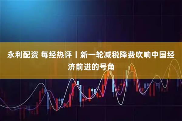 永利配资 每经热评丨新一轮减税降费吹响中国经济前进的号角
