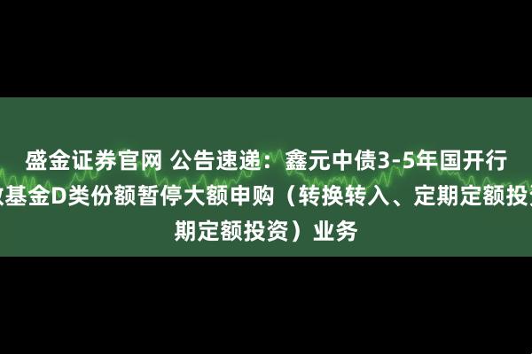 盛金证券官网 公告速递：鑫元中债3-5年国开行债券指数基金D类份额暂停大额申购（转换转入、定期定额投资）业务