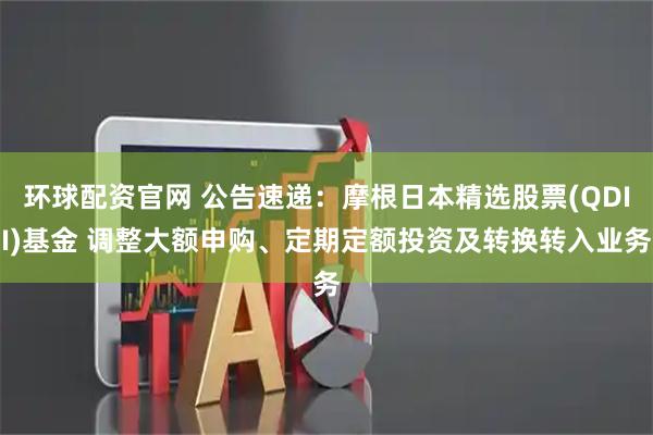 环球配资官网 公告速递：摩根日本精选股票(QDII)基金 调整大额申购、定期定额投资及转换转入业务