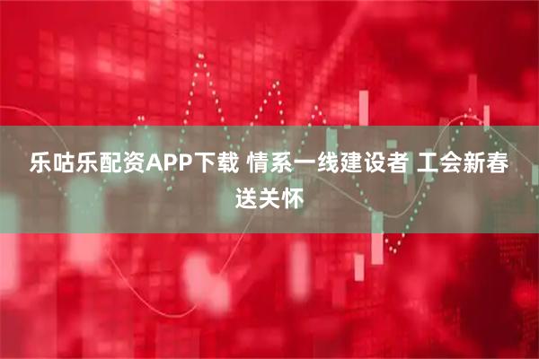 乐咕乐配资APP下载 情系一线建设者 工会新春送关怀