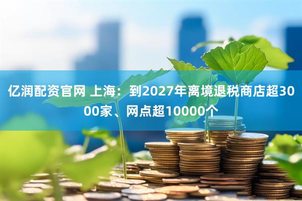 亿润配资官网 上海：到2027年离境退税商店超3000家、网点超10000个