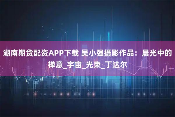 湖南期货配资APP下载 吴小强摄影作品：晨光中的禅意_宇宙_光束_丁达尔