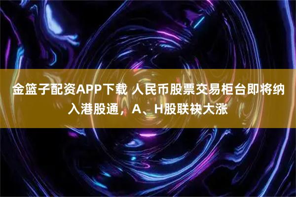 金篮子配资APP下载 人民币股票交易柜台即将纳入港股通，A、H股联袂大涨