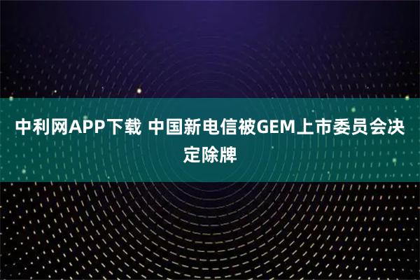 中利网APP下载 中国新电信被GEM上市委员会决定除牌