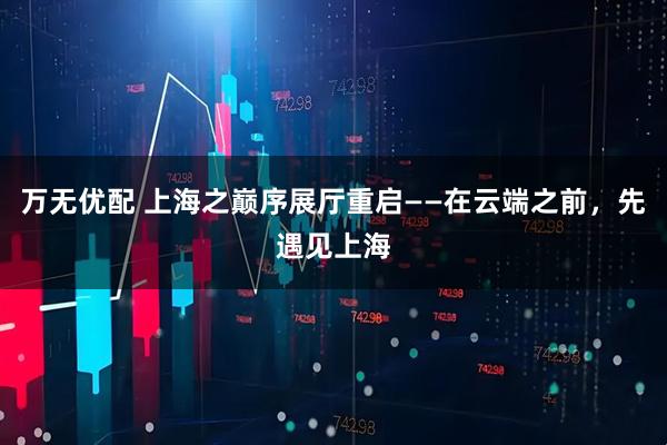 万无优配 上海之巅序展厅重启——在云端之前，先遇见上海