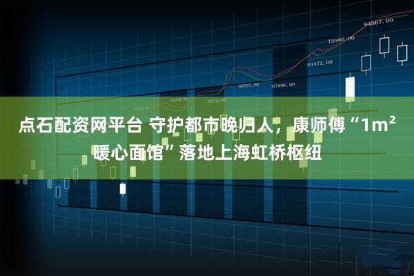 点石配资网平台 守护都市晚归人，康师傅“1m²暖心面馆”落地上海虹桥枢纽
