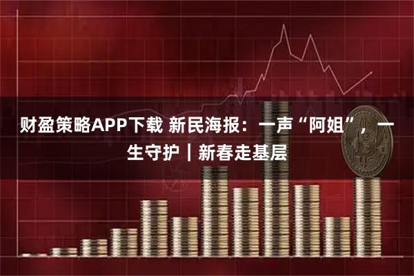 财盈策略APP下载 新民海报：一声“阿姐”，一生守护｜新春走基层