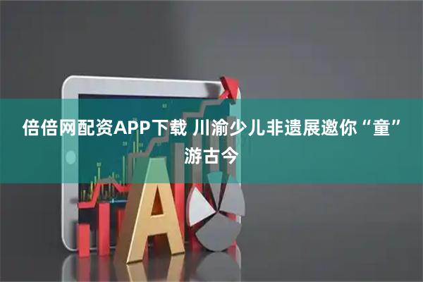 倍倍网配资APP下载 川渝少儿非遗展邀你“童”游古今