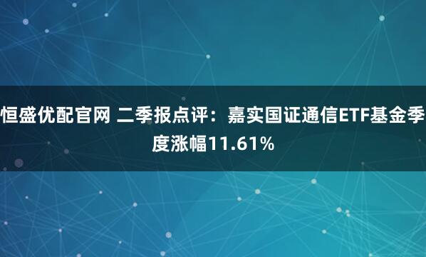 恒盛优配官网 二季报点评：嘉实国证通信ETF基金季度涨幅11.61%