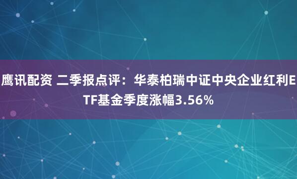 鹰讯配资 二季报点评：华泰柏瑞中证中央企业红利ETF基金季度涨幅3.56%