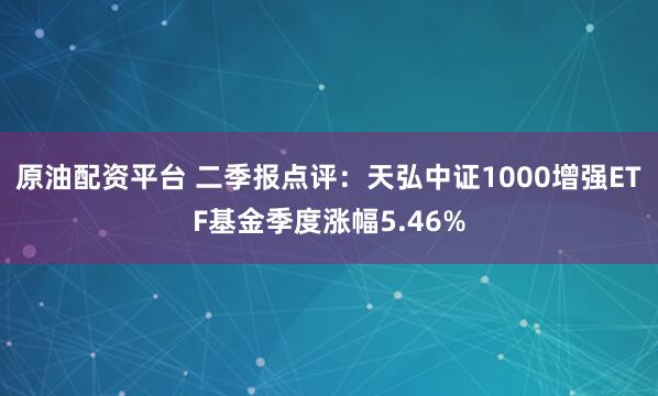 原油配资平台 二季报点评：天弘中证1000增强ETF基金季度涨幅5.46%