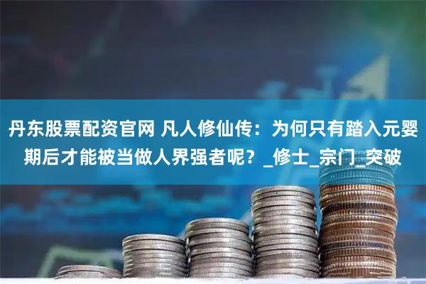 丹东股票配资官网 凡人修仙传：为何只有踏入元婴期后才能被当做人界强者呢？_修士_宗门_突破