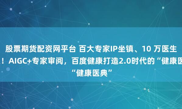 股票期货配资网平台 百大专家IP坐镇、10 万医生加入！AIGC+专家审阅，百度健康打造2.0时代的“健康医典”