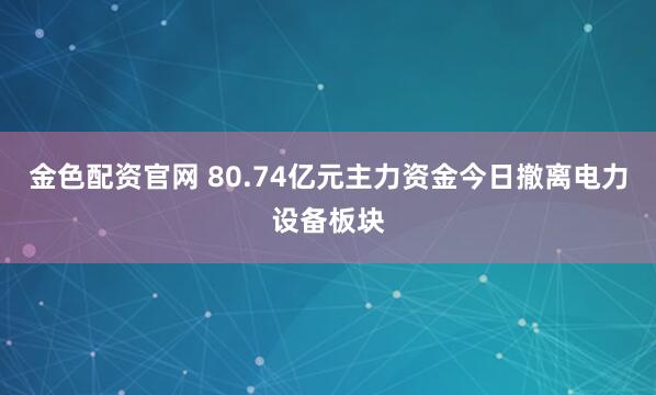 金色配资官网 80.74亿元主力资金今日撤离电力设备板块