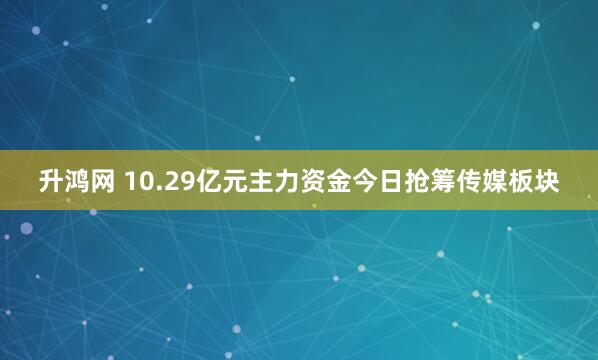 升鸿网 10.29亿元主力资金今日抢筹传媒板块
