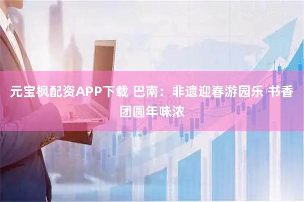 元宝枫配资APP下载 巴南:非遗迎春游园乐 书香团圆年味浓
