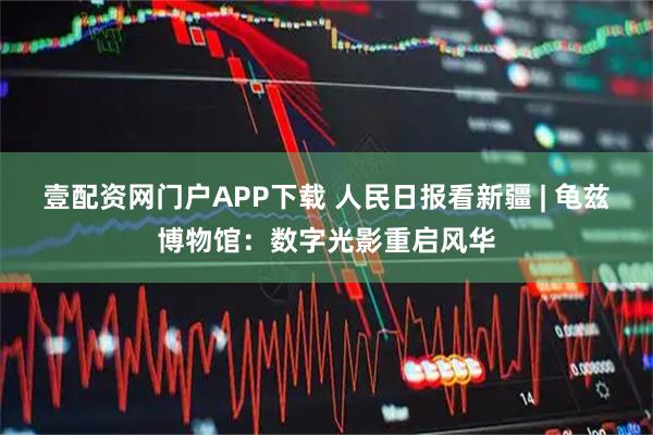 壹配资网门户APP下载 人民日报看新疆 | 龟兹博物馆：数字光影重启风华