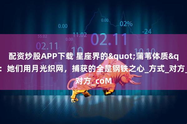 配资炒股APP下载 星座界的"蒲苇体质":她们用月光织网,捕获的全是钢铁之心_方式_对方_coM