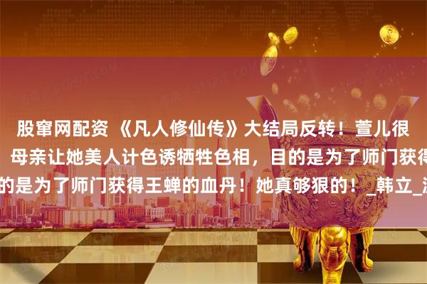 股窜网配资 《凡人修仙传》大结局反转！萱儿很可能是卧底在王蝉身边，母亲让她美人计色诱牺牲色相，目的是为了师门获得王蝉的血丹！她真够狠的！_韩立_游戏_细节