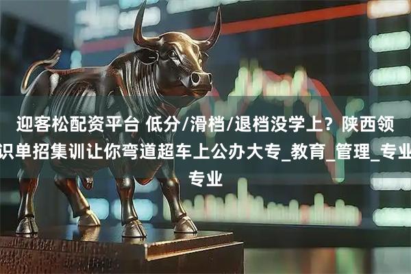 迎客松配资平台 低分/滑档/退档没学上？陕西领识单招集训让你弯道超车上公办大专_教育_管理_专业
