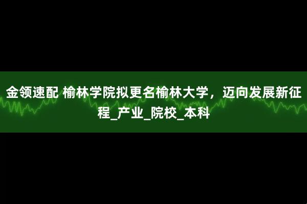 金领速配 榆林学院拟更名榆林大学，迈向发展新征程_产业_院校_本科
