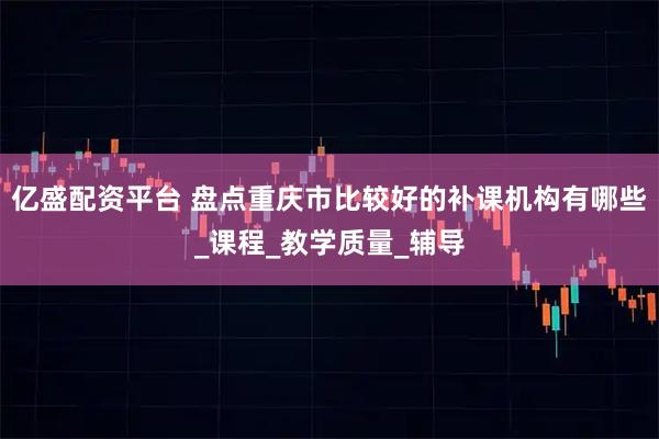 亿盛配资平台 盘点重庆市比较好的补课机构有哪些_课程_教学质量_辅导