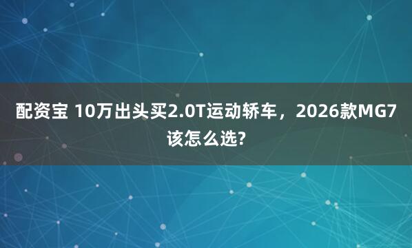 配资宝 10万出头买2.0T运动轿车，2026款MG7该怎么选?