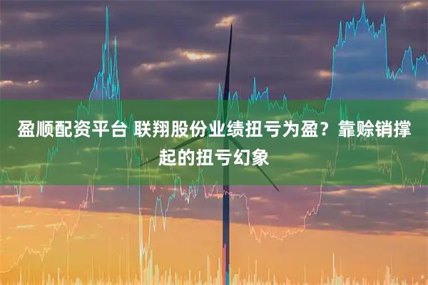 盈顺配资平台 联翔股份业绩扭亏为盈？靠赊销撑起的扭亏幻象