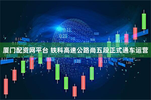厦门配资网平台 铁科高速公路尚五段正式通车运营