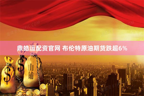 鼎皓运配资官网 布伦特原油期货跌超6%