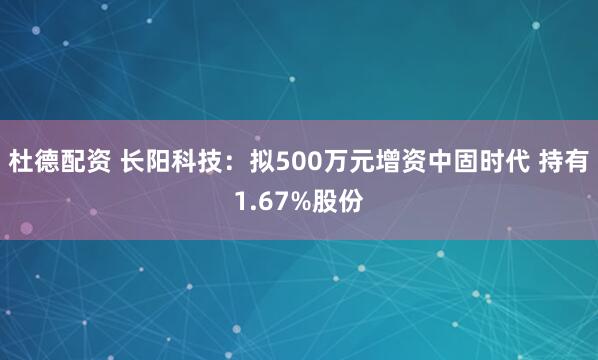 杜德配资 长阳科技：拟500万元增资中固时代 持有1.67%股份