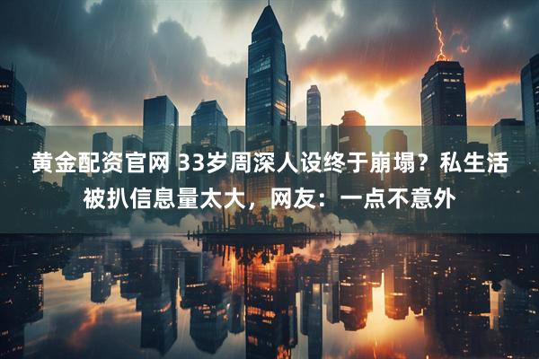 黄金配资官网 33岁周深人设终于崩塌？私生活被扒信息量太大，网友：一点不意外